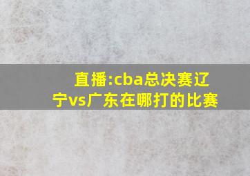 直播:cba总决赛辽宁vs广东在哪打的比赛