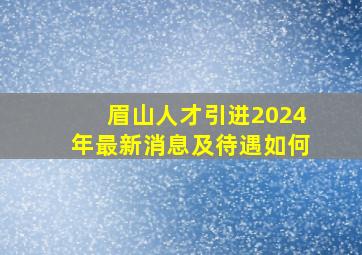 眉山人才引进2024年最新消息及待遇如何