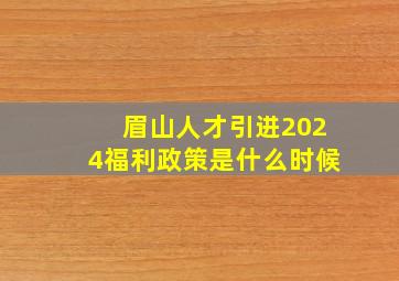 眉山人才引进2024福利政策是什么时候