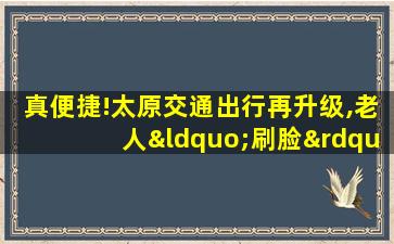 真便捷!太原交通出行再升级,老人“刷脸”坐地铁