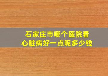 石家庄市哪个医院看心脏病好一点呢多少钱