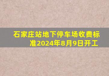 石家庄站地下停车场收费标准2024年8月9日开工