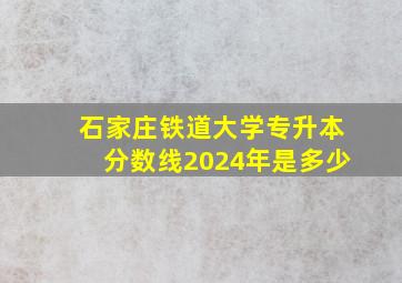 石家庄铁道大学专升本分数线2024年是多少