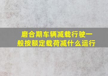 磨合期车辆减载行驶一般按额定载荷减什么运行