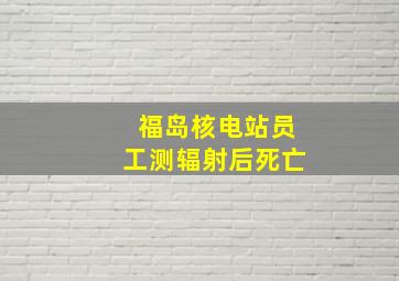 福岛核电站员工测辐射后死亡