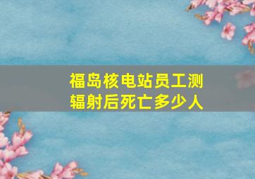 福岛核电站员工测辐射后死亡多少人