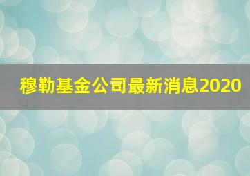 穆勒基金公司最新消息2020