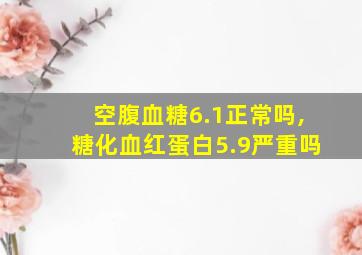 空腹血糖6.1正常吗,糖化血红蛋白5.9严重吗