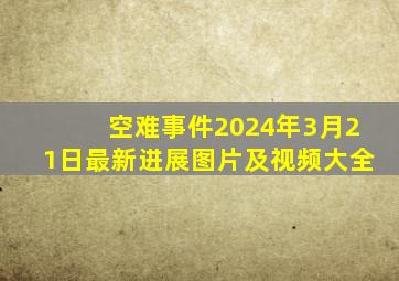 空难事件2024年3月21日最新进展图片及视频大全