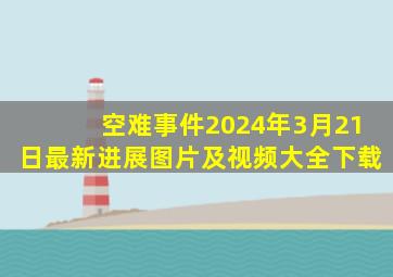 空难事件2024年3月21日最新进展图片及视频大全下载