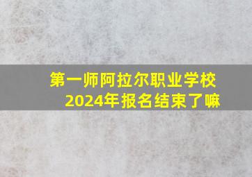 第一师阿拉尔职业学校2024年报名结束了嘛