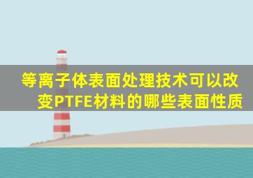 等离子体表面处理技术可以改变PTFE材料的哪些表面性质