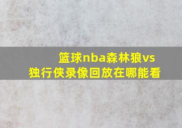 篮球nba森林狼vs独行侠录像回放在哪能看