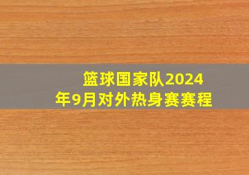 篮球国家队2024年9月对外热身赛赛程