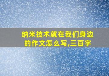 纳米技术就在我们身边的作文怎么写,三百字