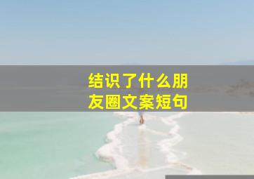 结识了什么朋友圈文案短句