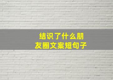 结识了什么朋友圈文案短句子