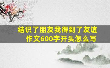 结识了朋友我得到了友谊作文600字开头怎么写