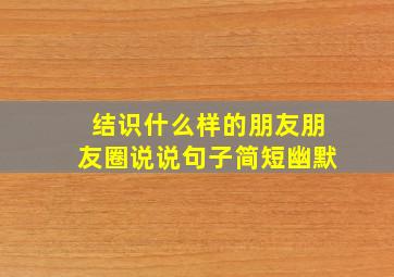 结识什么样的朋友朋友圈说说句子简短幽默