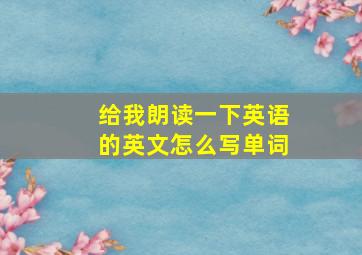 给我朗读一下英语的英文怎么写单词