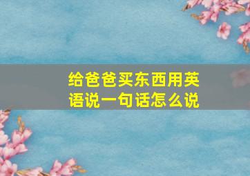 给爸爸买东西用英语说一句话怎么说