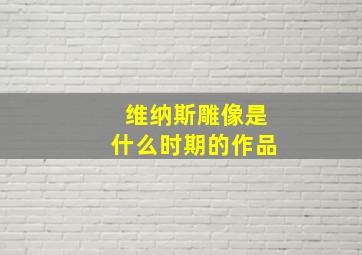 维纳斯雕像是什么时期的作品