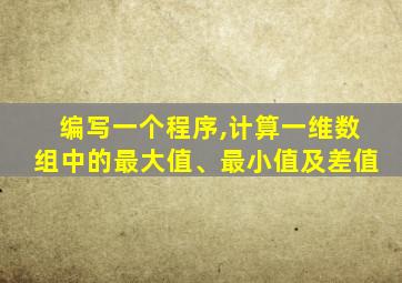 编写一个程序,计算一维数组中的最大值、最小值及差值