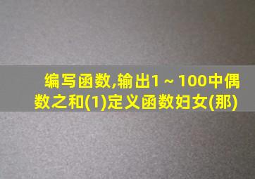 编写函数,输出1～100中偶数之和(1)定义函数妇女(那)