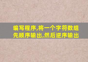 编写程序,将一个字符数组先顺序输出,然后逆序输出