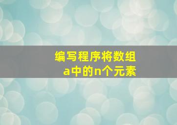 编写程序将数组a中的n个元素