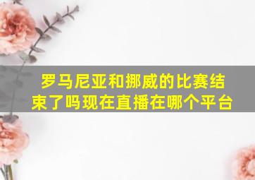 罗马尼亚和挪威的比赛结束了吗现在直播在哪个平台