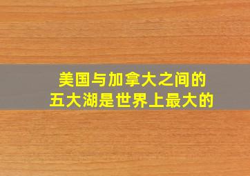 美国与加拿大之间的五大湖是世界上最大的