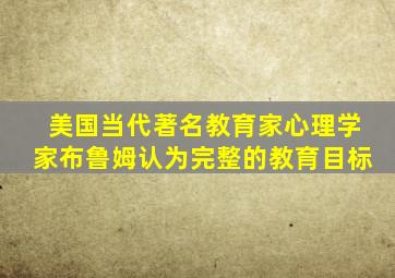 美国当代著名教育家心理学家布鲁姆认为完整的教育目标