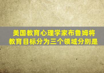 美国教育心理学家布鲁姆将教育目标分为三个领域分别是