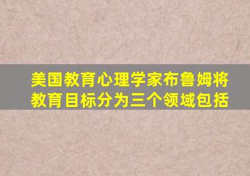 美国教育心理学家布鲁姆将教育目标分为三个领域包括