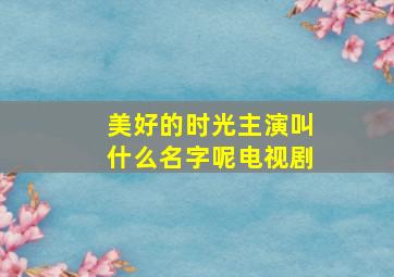 美好的时光主演叫什么名字呢电视剧