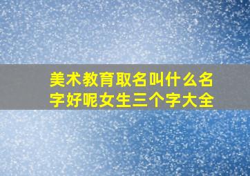 美术教育取名叫什么名字好呢女生三个字大全