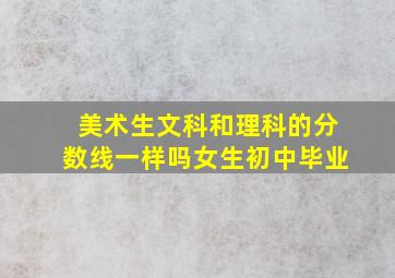 美术生文科和理科的分数线一样吗女生初中毕业