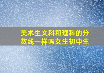 美术生文科和理科的分数线一样吗女生初中生