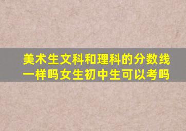 美术生文科和理科的分数线一样吗女生初中生可以考吗