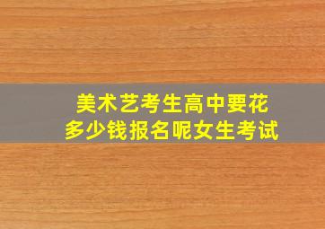 美术艺考生高中要花多少钱报名呢女生考试