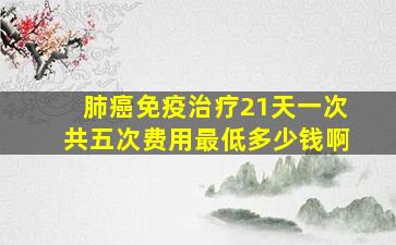 肺癌免疫治疗21天一次共五次费用最低多少钱啊