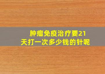 肿瘤免疫治疗要21天打一次多少钱的针呢