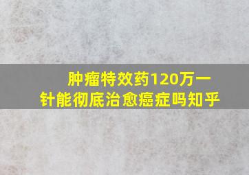 肿瘤特效药120万一针能彻底治愈癌症吗知乎