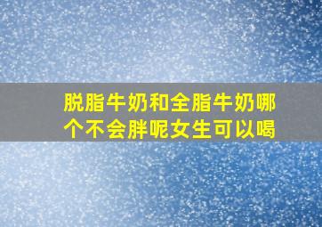 脱脂牛奶和全脂牛奶哪个不会胖呢女生可以喝