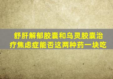 舒肝解郁胶囊和乌灵胶囊治疗焦虑症能否这两种药一块吃