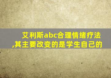 艾利斯abc合理情绪疗法,其主要改变的是学生自己的