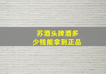 苏酒头牌酒多少钱能拿到正品