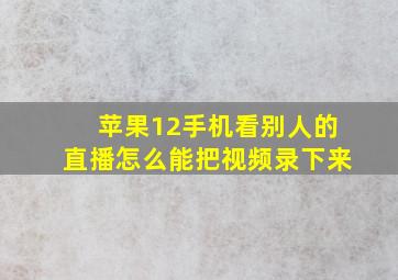 苹果12手机看别人的直播怎么能把视频录下来