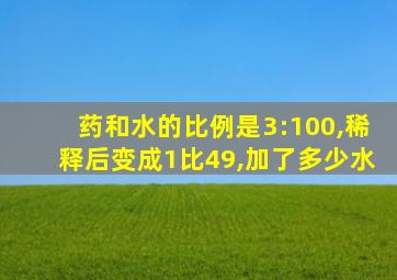 药和水的比例是3:100,稀释后变成1比49,加了多少水